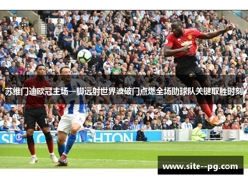 苏维门迪欧冠主场一脚远射世界波破门点燃全场助球队关键取胜时刻